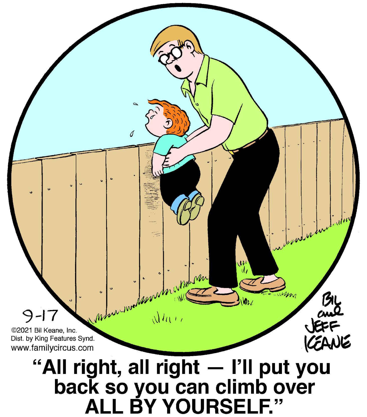 Circle OCR: 9-17 JEFF CEANE "All rightall right – l'll put you back so you can climb over ALL BY YOURSELF." ©2021 Bil KeaneInc. Dist. by King Features Synd. www.familycircus.com 9-17 JEFF CEANE "All rightall right – l'll put you back so you can climb over ALL BY YOURSELF." ©2021 Bil KeaneInc. Dist. by King Features Synd. www.familycircus.com