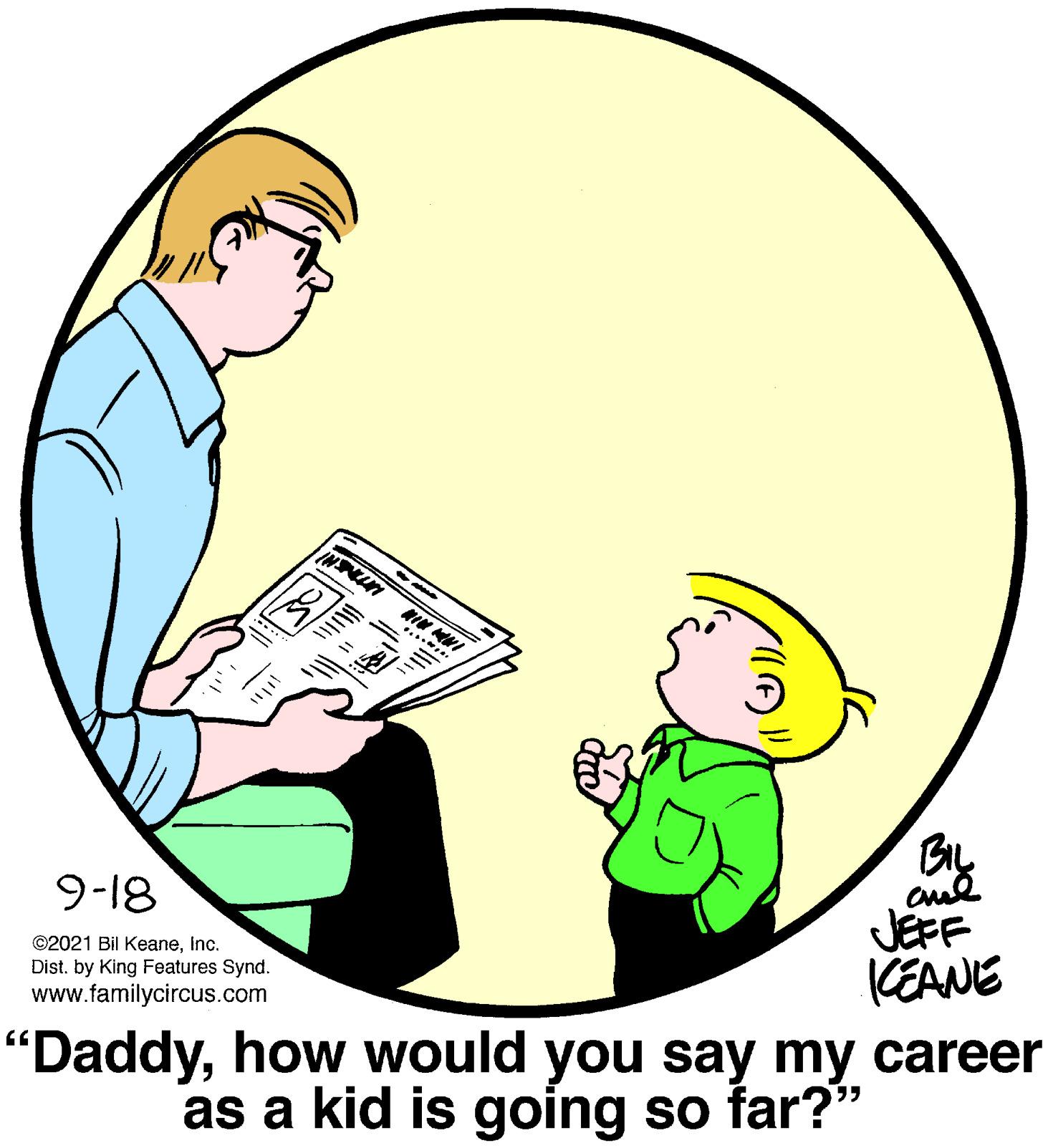 Elbow OCR: MIN MNI ...... cul JEFF KEANE 9-18 ©2021 Bil KeaneInc. Dist. by King Features Synd. www.familycircus.com "Daddyhow would you say my career as a kid is going so far?" MIN MNI ...... cul JEFF KEANE 9-18 ©2021 Bil KeaneInc. Dist. by King Features Synd. www.familycircus.com "Daddyhow would you say my career as a kid is going so far?"