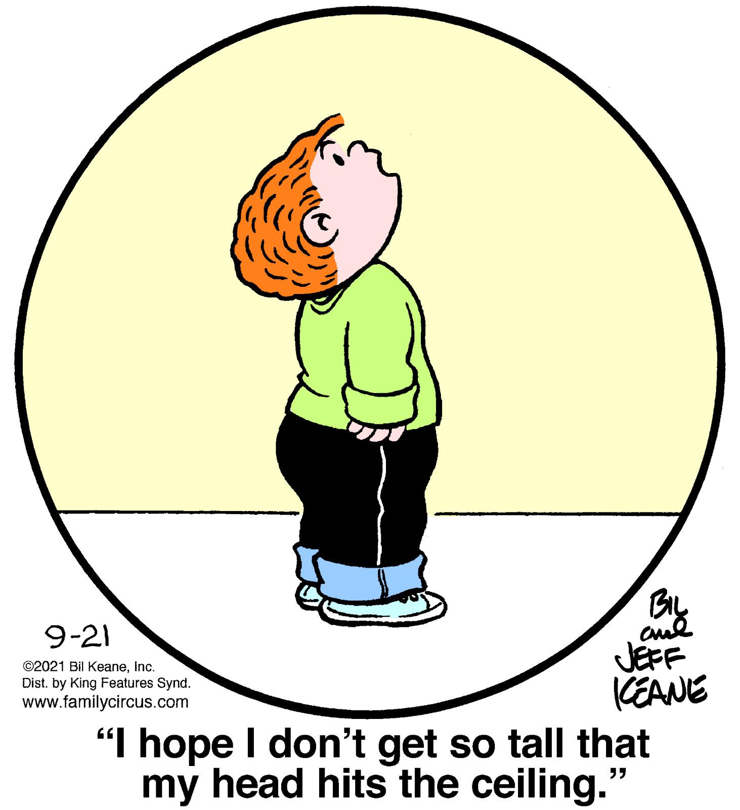 Happy OCR: By JEFF (EANE 9-21 ©2021 Bil KeaneInc. Dist. by King Features Synd. www.familycircus.com "I hope I don't get so tall that my head hits the ceiling." By JEFF (EANE 9-21 ©2021 Bil KeaneInc. Dist. by King Features Synd. www.familycircus.com "I hope I don't get so tall that my head hits the ceiling."