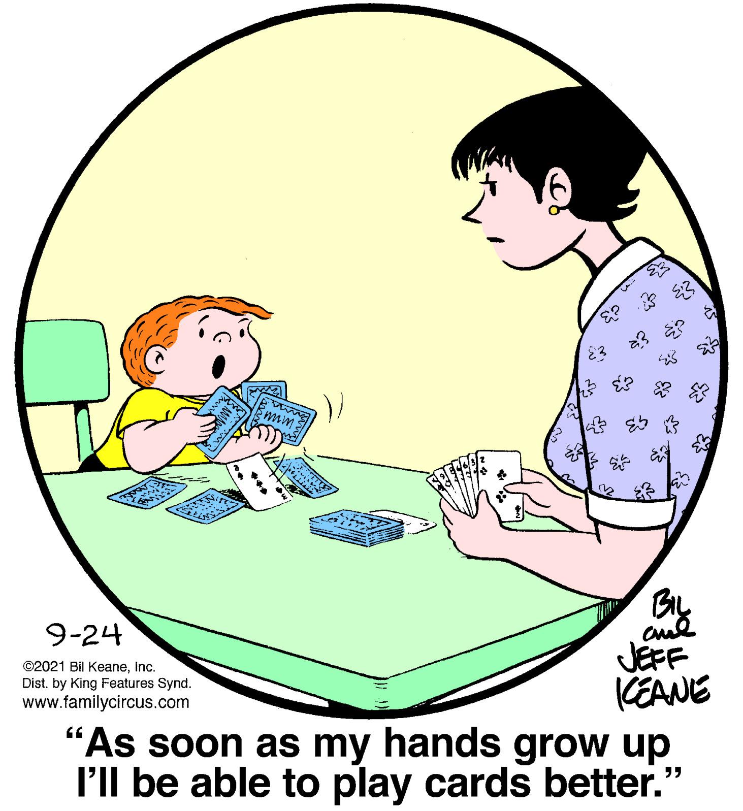 Comfort OCR: 12 9-24 JEFF (EANE "As soon as my hands grow up l'll be able to play cards better.' ©2021 Bil Keaneinc. Dist. by King Features Synd. www.familycircus.com ?? ? ? d 12 9-24 JEFF (EANE "As soon as my hands grow up l'll be able to play cards better.' ©2021 Bil Keaneinc. Dist. by King Features Synd. www.familycircus.com ?? ? ? d