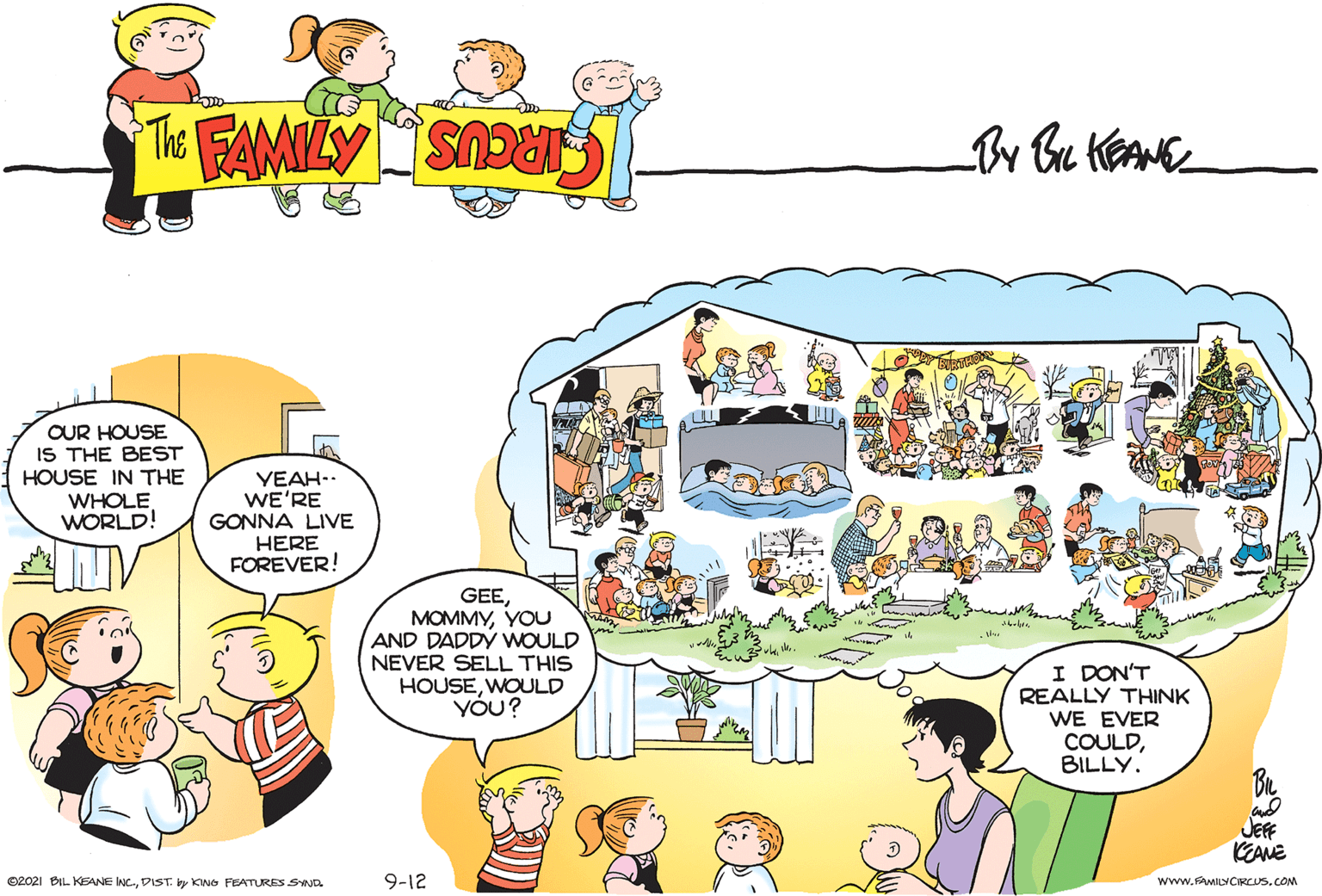 Mammal OCR: OUR HOUSE IS THE BEST HOUSE IN THE WHOLE WORLD! YEAH.. WE'RE GONNA LIVE HERE FOREVER! GEEYOU AND DADDY WOULD NEVER SELL THIS HOUSEWOULD YÓU? I DON'T REALLY THINK WE EVER COULDBILLY. JEF KEANE O2021 BIL KEANE INC-DIST. y KWO FEATURES SND 9-12 www.FAMILYCRCUS.COM OUR HOUSE IS THE BEST HOUSE IN THE WHOLE WORLD! YEAH.. WE'RE GONNA LIVE HERE FOREVER! GEEYOU AND DADDY WOULD NEVER SELL THIS HOUSEWOULD YÓU? I DON'T REALLY THINK WE EVER COULDBILLY. JEF KEANE O2021 BIL KEANE INC-DIST. y KWO FEATURES SND 9-12 www.FAMILYCRCUS.COM