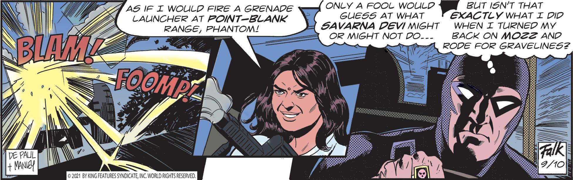 Smile OCR: AS IF I WOULD FIRE A GRENADE LAUNCHER AT POINT-BLANK RANGEPHANTOM! ONLY A FOOL WOULD GUESS AT WHAT SAVARNA DEVI MIGHT OR MIGHT NOT DO... BUT ISN'T THAT EXACTLY WHAT I DID WHEN I TURNED MY BACK ON MOZZ AND RODE FOR GRAVELINES? BLAM FOOMPT DE PAUL + MANIEY Falk 9/10 O 2021 BY KING FEATURES SYNDICATEINC. WORLD RIGHTS RESERVED. AS IF I WOULD FIRE A GRENADE LAUNCHER AT POINT-BLANK RANGEPHANTOM! ONLY A FOOL WOULD GUESS AT WHAT SAVARNA DEVI MIGHT OR MIGHT NOT DO... BUT ISN'T THAT EXACTLY WHAT I DID WHEN I TURNED MY BACK ON MOZZ AND RODE FOR GRAVELINES? BLAM FOOMPT DE PAUL + MANIEY Falk 9/10 O 2021 BY KING FEATURES SYNDICATEINC. WORLD RIGHTS RESERVED.