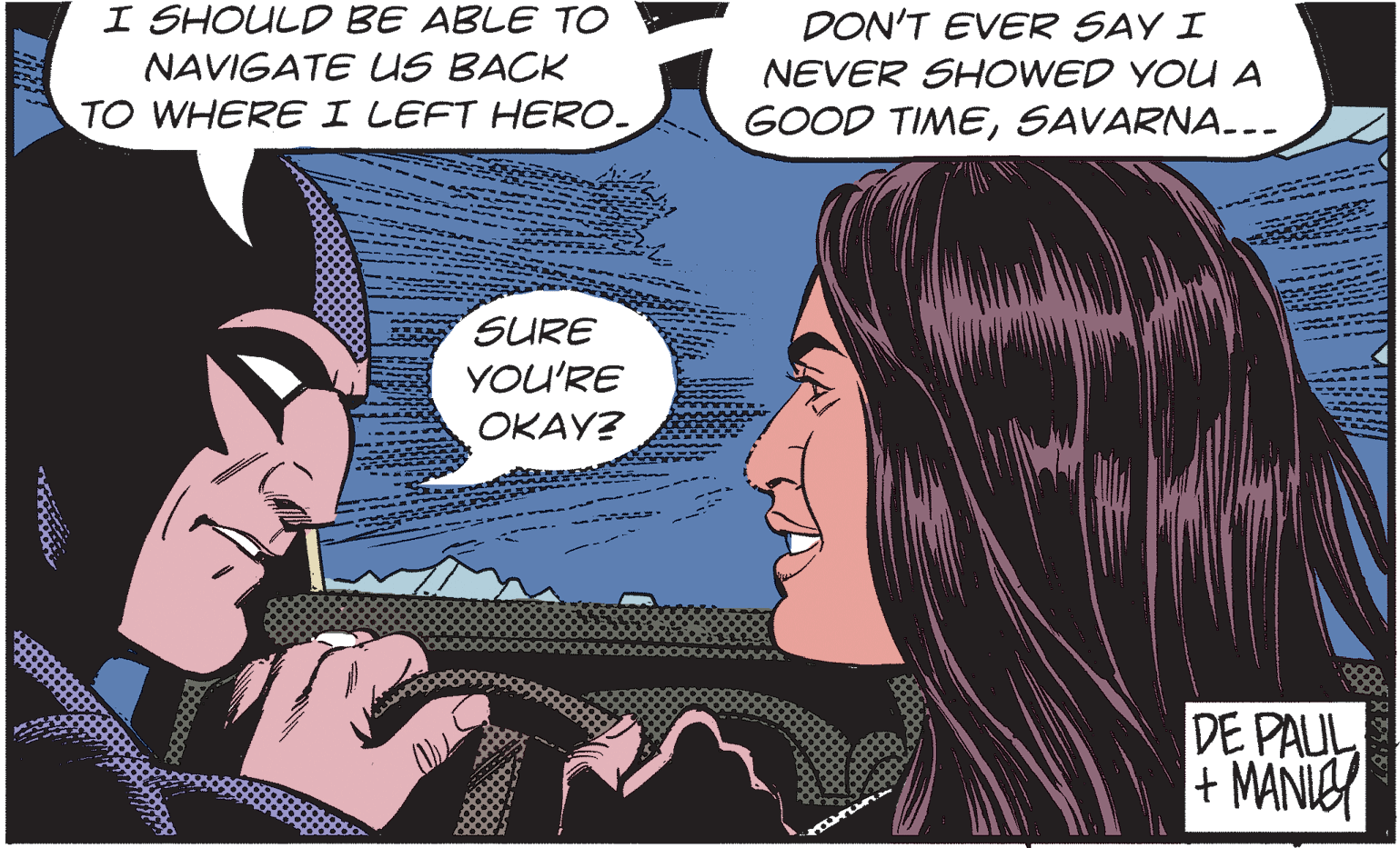 Font OCR: I SHOULD BE ABLE TO NAVIGATE US BACK DON'T EVER SAY I NEVER SHOWED YOU A TO WHERE I LEFT HERO- GOOD TIMESAVARNA... SURE YOU'RE OKAY? DE PAUL + MANIEY I SHOULD BE ABLE TO NAVIGATE US BACK DON'T EVER SAY I NEVER SHOWED YOU A TO WHERE I LEFT HERO- GOOD TIMESAVARNA... SURE YOU'RE OKAY? DE PAUL + MANIEY