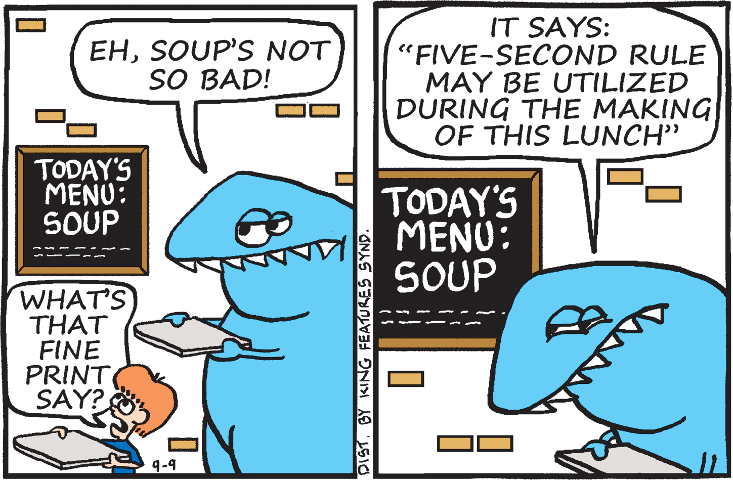 Font OCR: IT SAYS: "FIVE-SECOND RULE MAY BE UTILIZED DURING THE MAKING OF THIS LUNCH" EHSOUP'S NOT SO BAD! TODAY'S MENU: SOUP TODAY'S MENU: SOUP WHAT'S THAT FINE PRINT SAY? 9-9 DISTBY KING FEATURES SYND. IT SAYS: "FIVE-SECOND RULE MAY BE UTILIZED DURING THE MAKING OF THIS LUNCH" EHSOUP'S NOT SO BAD! TODAY'S MENU: SOUP TODAY'S MENU: SOUP WHAT'S THAT FINE PRINT SAY? 9-9 DISTBY KING FEATURES SYND.