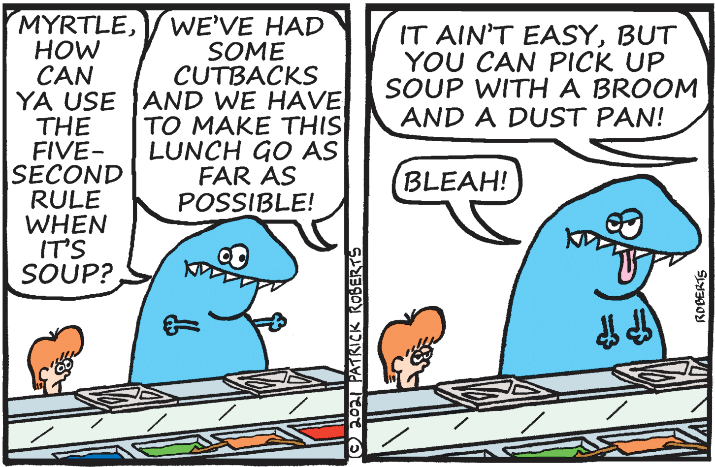 Font OCR: MYRTLEHOW CAN YA USE AND WE HAVE THE FIVE- SECOND RULE WHEN IT'S SOUP? WE'VE HAD SOME CUTBACKS IT AIN'T EASYBUT YOU CAN PICK UP SOUP WITHA BROOM AND A DUST PAN! TO MAKE THIS LUNCH GO AS FAR AS POSSIBLE! BLEAH! ©20 PATIRICK ROBERTS ROBERTS MYRTLEHOW CAN YA USE AND WE HAVE THE FIVE- SECOND RULE WHEN IT'S SOUP? WE'VE HAD SOME CUTBACKS IT AIN'T EASYBUT YOU CAN PICK UP SOUP WITHA BROOM AND A DUST PAN! TO MAKE THIS LUNCH GO AS FAR AS POSSIBLE! BLEAH! ©20 PATIRICK ROBERTS ROBERTS