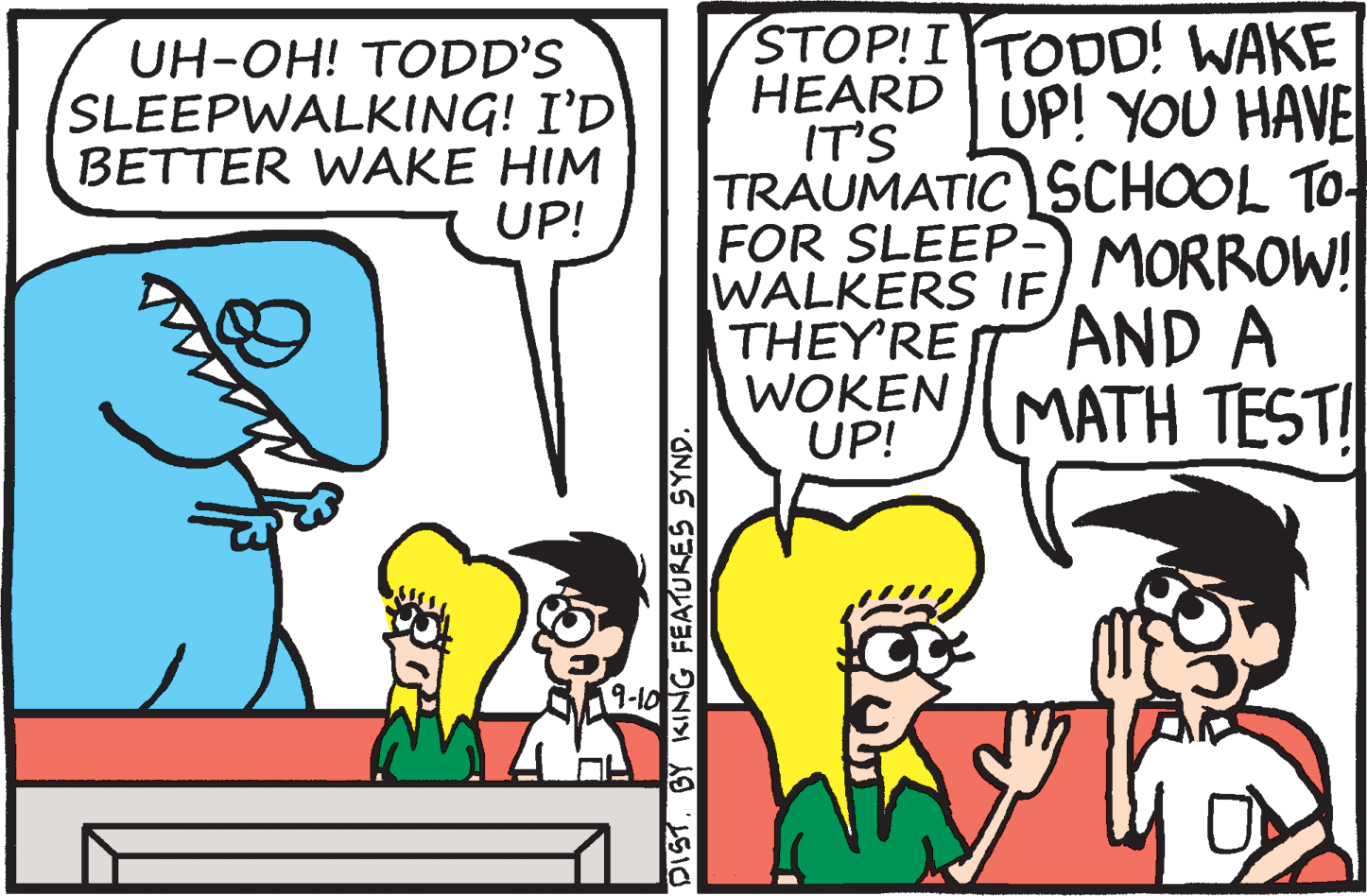 Jaw OCR: STOP! I TODD! WAKE HEARD IT'S TRAUMATIC SCHOOL TO FOR SLEEP-) MORROW! WALKERS IFTHEY'RE WOKEN UP! UH-OH! TODD'S SLEEPWALKING! I'D BETTER WAKE HIM UP! UP! YOU HAVE AND A ???? ?EST1 9-10 DISTBY KING FEATURES SYND. STOP! I TODD! WAKE HEARD IT'S TRAUMATIC SCHOOL TO FOR SLEEP-) MORROW! WALKERS IFTHEY'RE WOKEN UP! UH-OH! TODD'S SLEEPWALKING! I'D BETTER WAKE HIM UP! UP! YOU HAVE AND A ???? ?EST1 9-10 DISTBY KING FEATURES SYND.