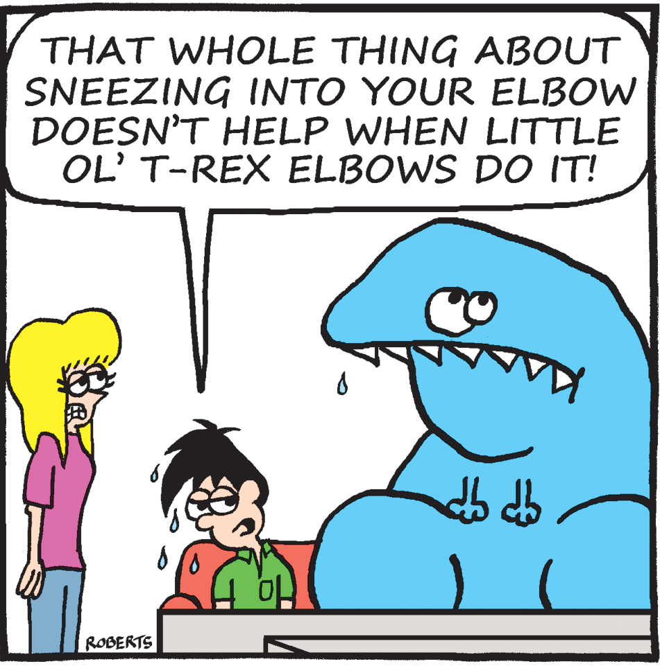 Sharing OCR: THAT WHOLE THING ABOUT SNEEZING INTO YOUR ELBOW DOESN'T HELP WHEN LITTLE OL' T-REX ELBOWS DO IT! ROBERTS THAT WHOLE THING ABOUT SNEEZING INTO YOUR ELBOW DOESN'T HELP WHEN LITTLE OL' T-REX ELBOWS DO IT! ROBERTS