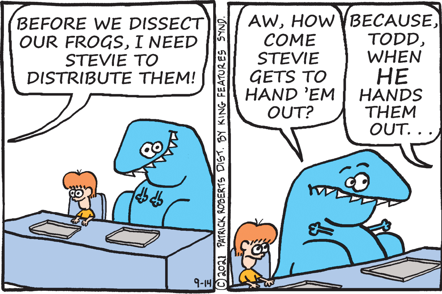 Rectangle OCR: BEFORE WE DISSECT OUR FROGSI NEED STEVIE TO DISTRIBUTE THEM! ?OME STEVIE GETS TO HAND 'EM OUT? AWWHEN ?? HANDS THEM OUT.. 9-14 ©2oa1 PATRICK ROBERTS DIST. BY KING FEATURES SYND. BEFORE WE DISSECT OUR FROGSI NEED STEVIE TO DISTRIBUTE THEM! ?OME STEVIE GETS TO HAND 'EM OUT? AWHOW VBECAUSEWHEN ?? HANDS THEM OUT.. 9-14 ©2oa1 PATRICK ROBERTS DIST. BY KING FEATURES SYND.