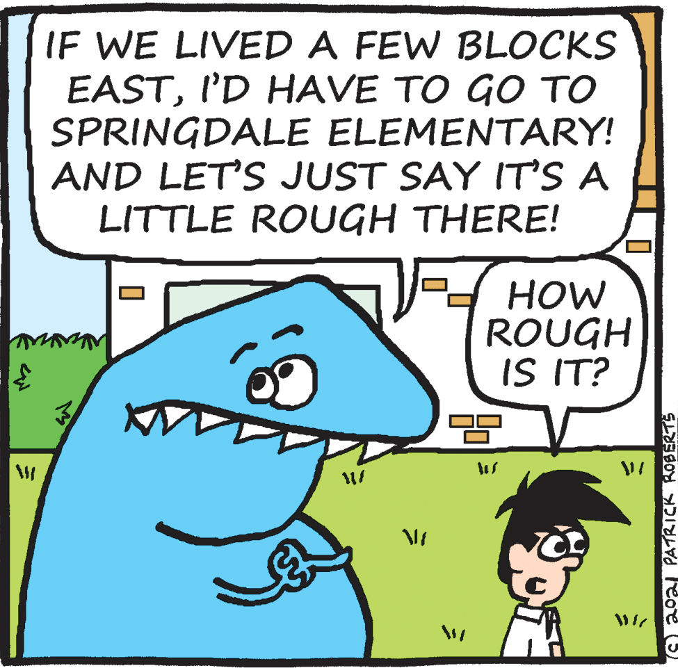 Mammal OCR: IF WE LIVED A FEW BLOCKS EASTI'D HAVE TO GO TO SPRINGDALE ELEMENTARY! AND LET'S JUST SAY IT'S A LITTLE ROUGH THERE! HOW ROUGH IS IT? 2021 PATRICK ROBERTS IF WE LIVED A FEW BLOCKS EASTI'D HAVE TO GO TO SPRINGDALE ELEMENTARY! AND LET'S JUST SAY IT'S A LITTLE ROUGH THERE! HOW ROUGH IS IT? 2021 PATRICK ROBERTS