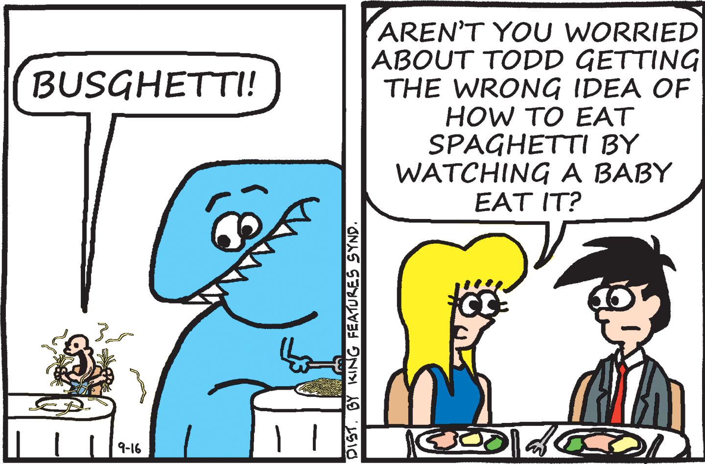 Mammal OCR: AREN'T YOU WORRIED ABOUT TODD GETTING THE WRONG IDEA OF HOW TO EAT SPAGHETTI BY WATCHING A BABY EAT IT? BUSGHETTI! 9-16 DISTBY KING FEATURES SYND. AREN'T YOU WORRIED ABOUT TODD GETTING THE WRONG IDEA OF HOW TO EAT SPAGHETTI BY WATCHING A BABY EAT IT? BUSGHETTI! 9-16 DISTBY KING FEATURES SYND.