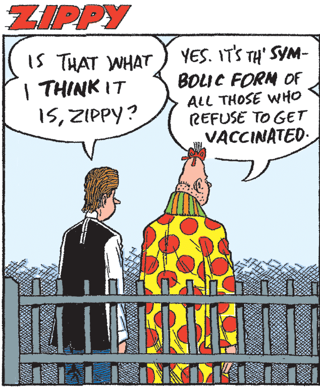 People OCR: ZIPPY is THAT WHAT I THINK IT 15ZIPPY? YES. ITS TH' SYM- BOLIC FORM OF ALL THOSE WHO REFUSE TO GET VACCINATED. ZIPPY is THAT WHAT I THINK IT 15ZIPPY? YES. ITS TH' SYM- BOLIC FORM OF ALL THOSE WHO REFUSE TO GET VACCINATED.