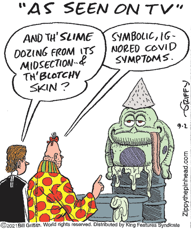 Line OCR: "AS SEEN ON TV" AND TH' SLIME DOZING FROM ITS MIDSECTION& TH'BLOTCHY SKIN ? SYMBOLICIG- NORED COVID SVMPTOMS. 9.2 C2021Bill Griffith. World rights reserved. Distributed by King Features Syndicate Zippythepinhead.com GRIFFY "AS SEEN ON TV" AND TH' SLIME DOZING FROM ITS MIDSECTION& TH'BLOTCHY SKIN ? SYMBOLICIG- NORED COVID SVMPTOMS. 9.2 C2021Bill Griffith. World rights reserved. Distributed by King Features Syndicate Zippythepinhead.com GRIFFY