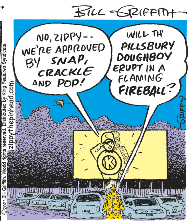 Fiction OCR: BiLL-GRIFFnt NOZIPPY-- WE'RE APPROVED BY SNAPCRACKLE AND POP! WILL TH PILLSBURY DOUGHBOY ERUPT IN A FLAMING FIREBALL? ©2021Bill Griffith. World rights reserved. Distributed by King Features Syndicate zippythepinhead.com GRIFFY BiLL-GRIFFnt NOZIPPY-- WE'RE APPROVED BY SNAPCRACKLE AND POP! WILL TH PILLSBURY DOUGHBOY ERUPT IN A FLAMING FIREBALL? ©2021Bill Griffith. World rights reserved. Distributed by King Features Syndicate zippythepinhead.com GRIFFY