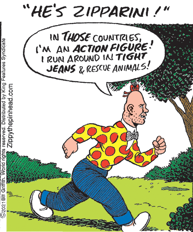 Art OCR: "HE'S ZIPPARINI!" IN THOSE COUNTRIES('M AN ACTION FIGURE: I RUN AROUND IN TIGHT JEANS & RESCUE ANIMALS! ©2021 BIII Griffith. World rights reserved. Distributed by King Features Syndicate Zippythepinhead.com "HE'S ZIPPARINI!" IN THOSE COUNTRIES('M AN ACTION FIGURE: I RUN AROUND IN TIGHT JEANS & RESCUE ANIMALS! ©2021 BIII Griffith. World rights reserved. Distributed by King Features Syndicate Zippythepinhead.com