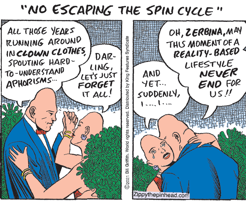 Conversation OCR: "NO ESCAPING THE SPIN CYCLE " ALL THOSE YEARS RUNNING AROUND INCLOWN CLOTHES SPOUTING HARD- TO -UNDERSTAND DAR- LINGLETS JUST FORGET IT ALL! OHMAY THIS MOMENT OF A REALITY-BASED - LIFESTYLE NEVER END FOR US!! AND YET... SUDDENLY1.... I.. APHORISMS. Zippythepinhead.com O2021 Bill Griffith. World rights reserved. Distributed by King Features Syndicate "NO ESCAPING THE SPIN CYCLE " ALL THOSE YEARS RUNNING AROUND INCLOWN CLOTHES SPOUTING HARD- TO -UNDERSTAND DAR- LINGLETS JUST FORGET IT ALL! OHMAY THIS MOMENT OF A REALITY-BASED - LIFESTYLE NEVER END FOR US!! AND YET... SUDDENLY1.... I.. APHORISMS. Zippythepinhead.com O2021 Bill Griffith. World rights reserved. Distributed by King Features Syndicate