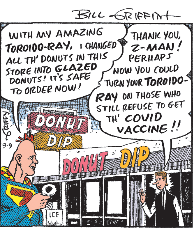 Comic book OCR: BILL GRIFRInt WITH MY ANMAZING TOROIDO-RAYI CHANGED ALL TH' DONUTS IN THIS STORE INTO GLAZED DONUTS! IT'S SAFE TO ORDER Now! THANK YOUZ-MAN! PERUAPS NOW YOU COULD TURN YOUR TOROIDO- RAY ON THOSE WHO STILL REFUSE TO GET TH' COVID VACCINE !! DONUT DIP 9.9 DONLIT DIP ? ICE BILL GRIFRInt WITH MY ANMAZING TOROIDO-RAYI CHANGED ALL TH' DONUTS IN THIS STORE INTO GLAZED DONUTS! IT'S SAFE TO ORDER Now! THANK YOUZ-MAN! PERUAPS NOW YOU COULD TURN YOUR TOROIDO- RAY ON THOSE WHO STILL REFUSE TO GET TH' COVID VACCINE !! DONUT DIP 9.9 DONLIT DIP ? ICE