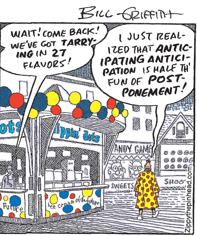 Coloring book OCR: BicL GRIFFITH WAIT! COME BACK! WE'VE GOT TARRY ING IN 27 FLAVORS! I JUST REAL- IZED THAT ANTIC- IPATING ANTICI- PATION IS HALE TH' FUN OF POST- PONEMENT! ots ppin dots ANDY GAME SWEETS SHOO Future Ce cream Zippythepinhead.comso BicL GRIFFITH WAIT! COME BACK! WE'VE GOT TARRY ING IN 27 FLAVORS! I JUST REAL- IZED THAT ANTIC- IPATING ANTICI- PATION IS HALE TH' FUN OF POST- PONEMENT! ots ppin dots ANDY GAME SWEETS SHOO Future Ce cream Zippythepinhead.comso