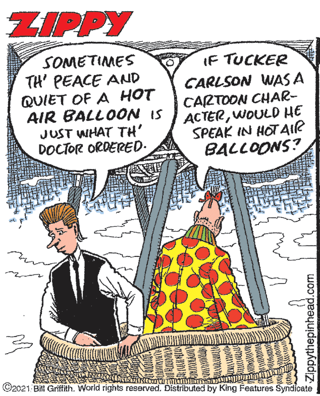 Line OCR: ZIPPY SOMETIMES TH' PEACE AND QUIET OF A HOT AIR BALLOON IS JUST WHAT TH' DOCTOR ORDERED. IF TUCKER CARLSON WAS A CARTOON CHAR- ACTERWOULD HE SPEAK IN HOT AIR BALLOONS? ??? ©2021 Bill Grifith. World rights reserved. Distributed by King Features Syndicate Zippythepinhead.com ZIPPY SOMETIMES TH' PEACE AND QUIET OF A HOT AIR BALLOON IS JUST WHAT TH' DOCTOR ORDERED. IF TUCKER CARLSON WAS A CARTOON CHAR- ACTERWOULD HE SPEAK IN HOT AIR BALLOONS? ? ? ? ©2021 Bill Grifith. World rights reserved. Distributed by King Features Syndicate Zippythepinhead.com