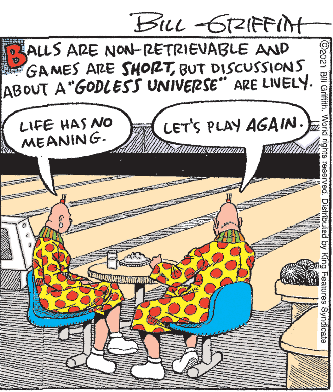 Line OCR: BLL -62IFFINT ALLS ARE NON-RETRIEVABLE AND GAMES ARE SHORTBUT DISCUSSIONS ABOUT A"GODLESS UNIVERSE" ARE LIVELY. LIFE HAS NO MEANING. LET'S PLAY AGAIN. ©2021 Bill Griffith. World rights reserved. Distributed by King Features Syndicate BLL -62IFFINT ALLS ARE NON-RETRIEVABLE AND GAMES ARE SHORTBUT DISCUSSIONS ABOUT A"GODLESS UNIVERSE" ARE LIVELY. LIFE HAS NO MEANING. LET'S PLAY AGAIN. ©2021 Bill Griffith. World rights reserved. Distributed by King Features Syndicate