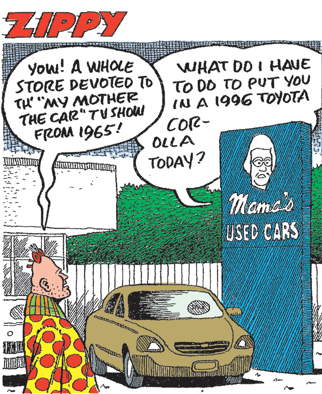 Font OCR: ZIPPY you! A WHOLE STORE DEVOTED TO TO DO TO PUT YOU TH "MY MOTHER THE CAR"TUSHOW FROM 1965! WHAT DO I HAVE IN A 1996 TOYOTA COR- OLLA TODAY? Mama's USED CARS ZIPPY you! A WHOLE STORE DEVOTED TO TO DO TO PUT YOU TH "MY MOTHER THE CAR"TUSHOW FROM 1965! WHAT DO I HAVE IN A 1996 TOYOTA COR- OLLA TODAY? Mama's USED CARS