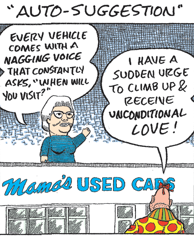 Jaw OCR: "AUTO-SUGGESTION" EVERY VEHICLE COMES WITH A NAGGING VOICE THAT CONSTANTLY ASKS"INHEN WILL YOU VISIT? I HAVE A SUDDEN URGE TO CLIMB UP & RECEIVE UNCONDITIONAL LOVE! Momos USED CAPS "AUTO-SUGGESTION" EVERY VEHICLE COMES WITH A NAGGING VOICE THAT CONSTANTLY ASKS"INHEN WILL YOU VISIT? I HAVE A SUDDEN URGE TO CLIMB UP & RECEIVE UNCONDITIONAL LOVE! Momos USED CAPS