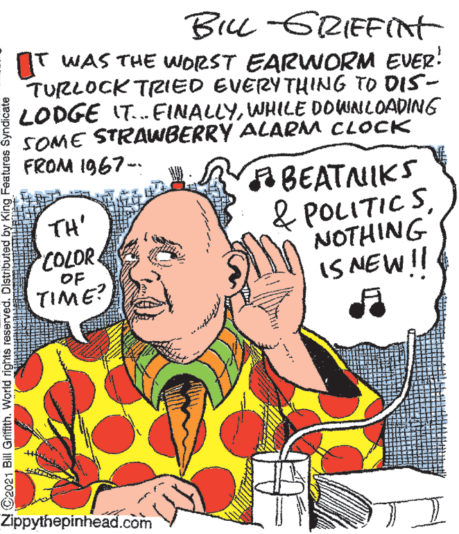 Line OCR: BiL -GRIEFInt IT WAS THE WORST EARWORM EVER! TURLOCK TRIED EVERYTHING TO DIS- LODGE IT.. FINALLYWHILE DOWNLOADING SOME STRAWBERRY ALARM CLOCK FROM 1967- BEATNIKS & POLITIC SNOTHING IS NEW!! TH' COLOR. OF TIME? Zippythepinhead.com C2021 Bill Griffith. World rights reserved. Distributed by King Features Syndicate BiL -GRIEFInt IT WAS THE WORST EARWORM EVER! TURLOCK TRIED EVERYTHING TO DIS- LODGE IT.. FINALLYWHILE DOWNLOADING SOME STRAWBERRY ALARM CLOCK FROM 1967- BEATNIKS & POLITIC SNOTHING IS NEW!! TH' COLOR. OF TIME? Zippythepinhead.com C2021 Bill Griffith. World rights reserved. Distributed by King Features Syndicate