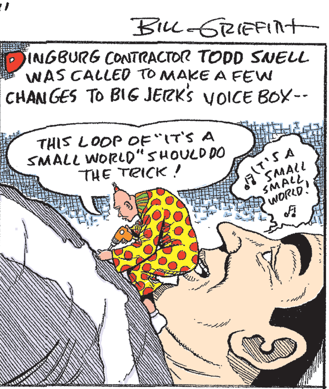 Publication OCR: Bill GRIEFInt INGBURG CONTRACTOR TODD SNELL WAS CALLED TO MAKE A FEW CHAN GES TO BIG JERKS VOICE BOX-- THIS LOOP OF"IT'S A SMALL WORLD" SHOULD DO THE TRICK! SAMALL SMALLWORLD! Bill GRIEFInt INGBURG CONTRACTOR TODD SNELL WAS CALLED TO MAKE A FEW CHAN GES TO BIG JERKS VOICE BOX-- THIS LOOP OF"IT'S A SMALL WORLD" SHOULD DO THE TRICK! SAMALL SMALL