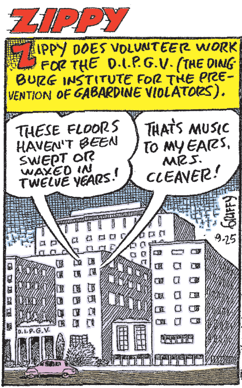 Newsprint OCR: ZIPPY Z PPY IPPy DOES VOLUANTEER WORK FOR THE D.1.P.G.V. (THE DING BURG INSTITUTE FOR THE PRE- VENTION OF GABARDINE VIOLATOes). THESE FLOOR S HAVEN'T BEEN SWEPT OR WAXED IN TWELVE YEARS.! THATS MUSIC TO MY EARSMRS. CLEAVER! 9-25 ? ? ? D.1.9. G.V. ?? 0 ZIPPY Z PPY IPPy DOES VOLUANTEER WORK FOR THE D.1.P.G.V. (THE DING BURG INSTITUTE FOR THE PRE- VENTION OF GABARDINE VIOLATOes). THESE FLOOR S HAVEN'T BEEN SWEPT OR WAXED IN TWELVE YEARS.! THATS MUSIC TO MY EARSMRS. CLEAVER! 9-25 ? ? ? D.1.9. G.V. ? ? 0
