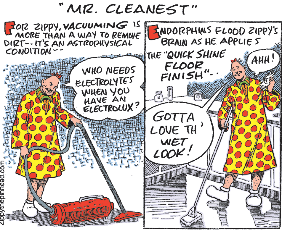 Sharing OCR: "MR. CLEANEST" O2 ZIPPYVACUUMING iS MORE THAN A WAY TO REMOVE DIRT- IT'S AN ASTROPHYSICAL CONDITION- NDORPHINS FL0OD ZIPPY'S BRAIN AS HE APPLIE S THE "QUICK SHINE FLOOR FINISH".. AHH! WHO NEEDS ELECTROLYTES WHEN YOU HAVE AN ELECTROLUX? GOTTA LOVE TH WET LOOK! ppyinepinnead. "MR. CLEANEST" O2 ZIPPYVACUUMING iS MORE THAN A WAY TO REMOVE DIRT- IT'S AN ASTROPHYSICAL CONDITION- NDORPHINS FL0OD ZIPPY'S BRAIN AS HE APPLIE S THE "QUICK SHINE FLOOR FINISH".. AHH! WHO NEEDS ELECTROLYTES WHEN YOU HAVE AN ELECTROLUX? GOTTA LOVE TH WET LOOK! ppyinepinnead.