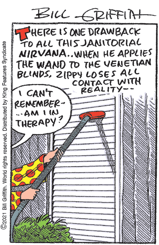 Rectangle OCR: BILL GRIFFAH THERE IS ONE DRAWBACK TO ALL THISJANITORIAL AIRVANA..WHEN HE APPLIES THE WAND TO THE VENETIAN BLINDSZIPpy LOSES ALl CONTACT WNITH REALITY-- I CAN'T REMEMBER-- AM I IN THERAPY? ©2021 BII Griffith. World rights reserved. Distributed by King Features Syndicate BILL GRIFFAH THERE IS ONE DRAWBACK TO ALL THISJANITORIAL AIRVANA..WHEN HE APPLIES THE WAND TO THE VENETIAN BLINDSZIPpy LOSES ALl CONTACT WNITH REALITY-- I CAN'T REMEMBER-- AM I IN THERAPY? ©2021 BII Griffith. World rights reserved. Distributed by King Features Syndicate