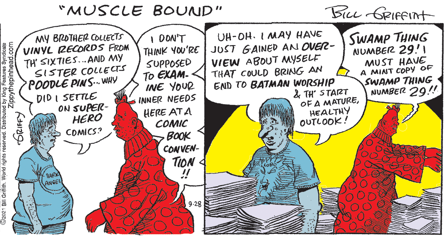 Happy OCR: "MUSCLE BOUND" Biu GRIfFint MY BROTHER COLLECTS VINYL RECORDS FROM TH SIXTIES... AND MY SISTER COLLECTS POODLE PINS. WHY DID I SETTLE ON SUPER- HERO I DON'T SUPPOSED TO EXAM- INE YOUR INNER NEEDS UH-OH. I MAY HAVE THINK YOU'RE JUST GAINED AN OVER- VIEW ABOUT MYSELE THAT COULD BRING AN END TO BATMAN WORSHIP & TH START SWAMP THING NUMBER 29! MUST HAVE A MINT COPY OF SWAMP THING NUMBER 29!! OF A MATUREHERE ATA COMIC BOOK HEALTHY OUTLOOK! COMICS? CONVEN- TION 4 DARK ANGEL 9-28 (O2021 Bill Griffith. World rights reserved. ed by King Features Syndicate Zippythepinhead.com "MUSCLE BOUND" Biu GRIfFint MY BROTHER COLLECTS VINYL RECORDS FROM TH SIXTIES... AND MY SISTER COLLECTS POODLE PINS. WHY DID I SETTLE ON SUPER- HERO I DON'T SUPPOSED TO EXAM- INE YOUR INNER NEEDS UH-OH. I MAY HAVE THINK YOU'RE JUST GAINED AN OVER- VIEW ABOUT MYSELE THAT COULD BRING AN END TO BATMAN WORSHIP & TH START SWAMP THING NUMBER 29! MUST HAVE A MINT COPY OF SWAMP THING NUMBER 29!! OF A MATUREHERE ATA COMIC BOOK HEALTHY OUTLOOK! COMICS? CONVEN- TION 4 DARK ANGEL 9-28 (O2021 Bill Griffith. World rights reserved. ed by King Features Syndicate Zippythepinhead.com