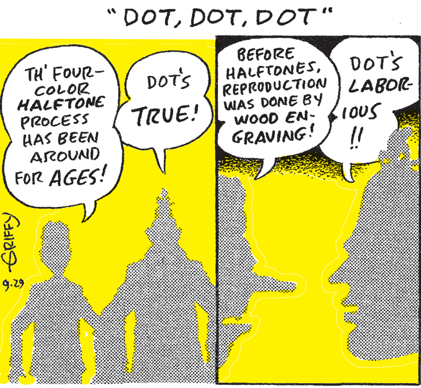 Slope OCR: "DOTDOT" BEFORE HALFTONESREPRODUCTION LABOR- TH' FOUR- COLOR HALFTONE PROCESS HAS BEEN AROUND FOR AGES! DOT'S DOT'S TRUE! WAS DONE BY WOOD EN- GRAVING! !! 9.29 "DOTDOT" BEFORE HALFTONESREPRODUCTION LABOR- TH' FOUR- COLOR HALFTONE PROCESS HAS BEEN AROUND FOR AGES! DOT'S DOT'S TRUE! WAS DONE BY WOOD EN- GRAVING! !! 9.29