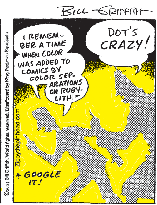 Publication OCR: BiLL -GRIFFITH I REMEM- BER A TIME DOT'S CRAZY! WHEN COLOR WAS ADDED TO COMICS BY COLOR SEP. ARATIONS ON RUBY- LITH!* IT! ©2021 Bill Grifith. World ights reserved. Distributed by King Features Syndicate * Zippythepinhead.com BiLL -GRIFFITH I REMEM- BER A TIME DOT'S CRAZY! WHEN COLOR WAS ADDED TO COMICS BY COLOR SEP. ARATIONS ON RUBY- LITH!* IT! ©2021 Bill Grifith. World ights reserved. Distributed by King Features Syndicate * Zippythepinhead.com