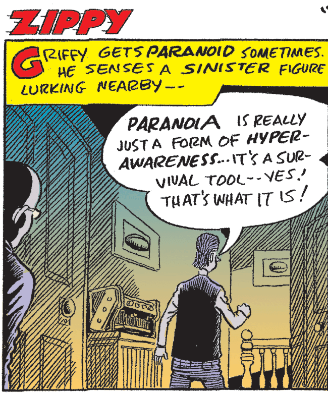 Publication OCR: ZIPPY RIFFY GETS PARANOID SOMETIMES. HE SENSESA SINISTER FIGURE LURKING NEARBY-- PARANOIA IS REALLY JUST A FORM OF HYPER- AWARENESS.. IT'S A SUR- VIVAL TOOL-- YES! THAT'S WHAT ITIS! ZIPPY RIFFY GETS PARANOID SOMETIMES. HE SENSESA SINISTER FIGURE LURKING NEARBY-- PARANOIA IS REALLY JUST A FORM OF HYPER- AWARENESS.. IT'S A SUR- VIVAL TOOL-- YES! THAT'S WHAT ITIS!