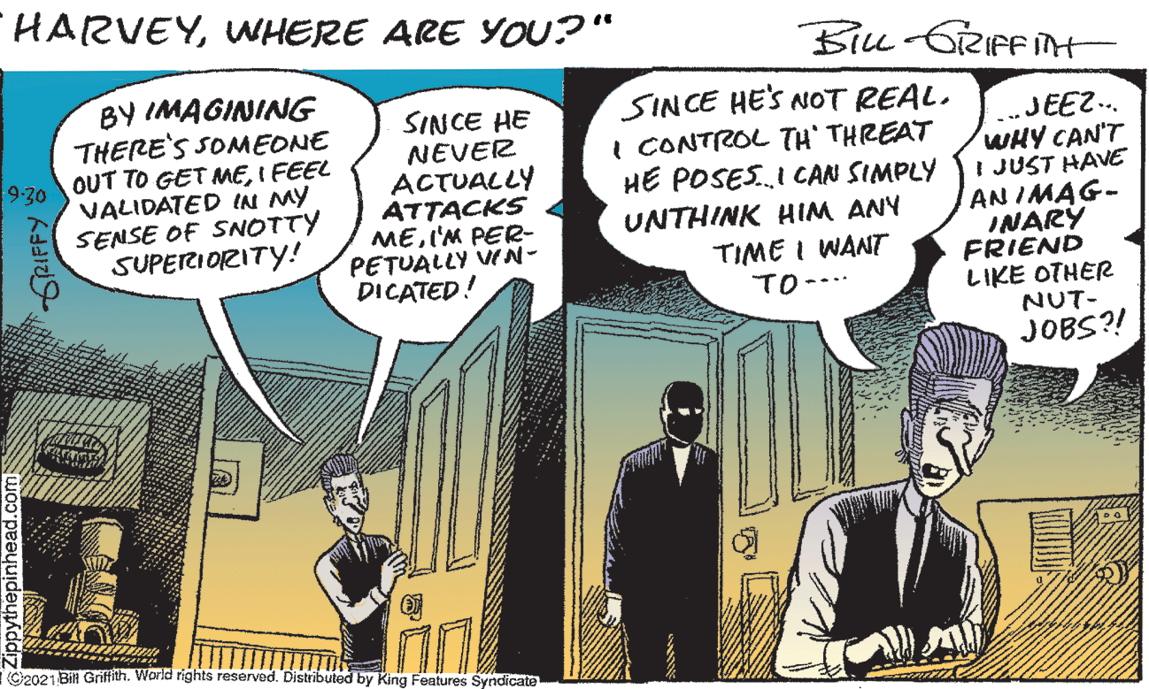 Fictional character OCR: HARVEYWHERE ARE YOU?" Biu GRIFFIN BY IMAGINING THERE'S SOMEONE OUT TO GET MEI FEEL VALIDATED IA MY SENSE OF SNOTTY SUPETRIORITY! SINCE HE NEVER ACTUALLY ATTACKS MEI'M PER- PETUALLY VN- DICATED! SINCE HE'S NOT REAL. I CONTROL TH' THREAT HE POSESI CAN SIMPLY UNTHINK HIM ANY TIME I WANT TO--.. „JEEZ. WHY CAN'T I JUST HAVE AN IMAG- INARY FRIEND LIKE OTHER NUT- JOBS?! 9-30 EN (Cie021 Bili Griffith. World rights reserved. Distributed by King Features Syndicate Zippytnepinn GRIFFY HARVEYWHERE ARE YOU?" Biu GRIFFIN BY IMAGINING THERE'S SOMEONE OUT TO GET MEI FEEL VALIDATED IA MY SENSE OF SNOTTY SUPETRIORITY! SINCE HE NEVER ACTUALLY ATTACKS MEI'M PER- PETUALLY VN- DICATED! SINCE HE'S NOT REAL. I CONTROL TH' THREAT HE POSESI CAN SIMPLY UNTHINK HIM ANY TIME I WANT TO--.. „JEEZ. WHY CAN'T I JUST HAVE AN IMAG- INARY FRIEND LIKE OTHER NUT- JOBS?! 9-30 EN (Cie021 Bili Griffith. World rights reserved. Distributed by King Features Syndicate Zippytnepinn GRIFFY