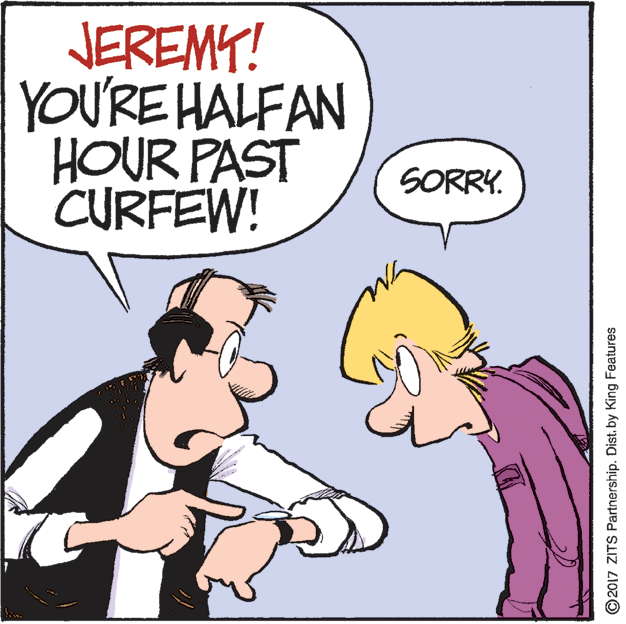 Line OCR: JEREMY! YOU'RE HALFAN HOUR PAST CURFEW! SORRY. O2017 ZITS Partnership. Dist. by King Features JEREMY! YOU'RE HALFAN HOUR PAST CURFEW! SORRY. O2017 ZITS Partnership. Dist. by King Features