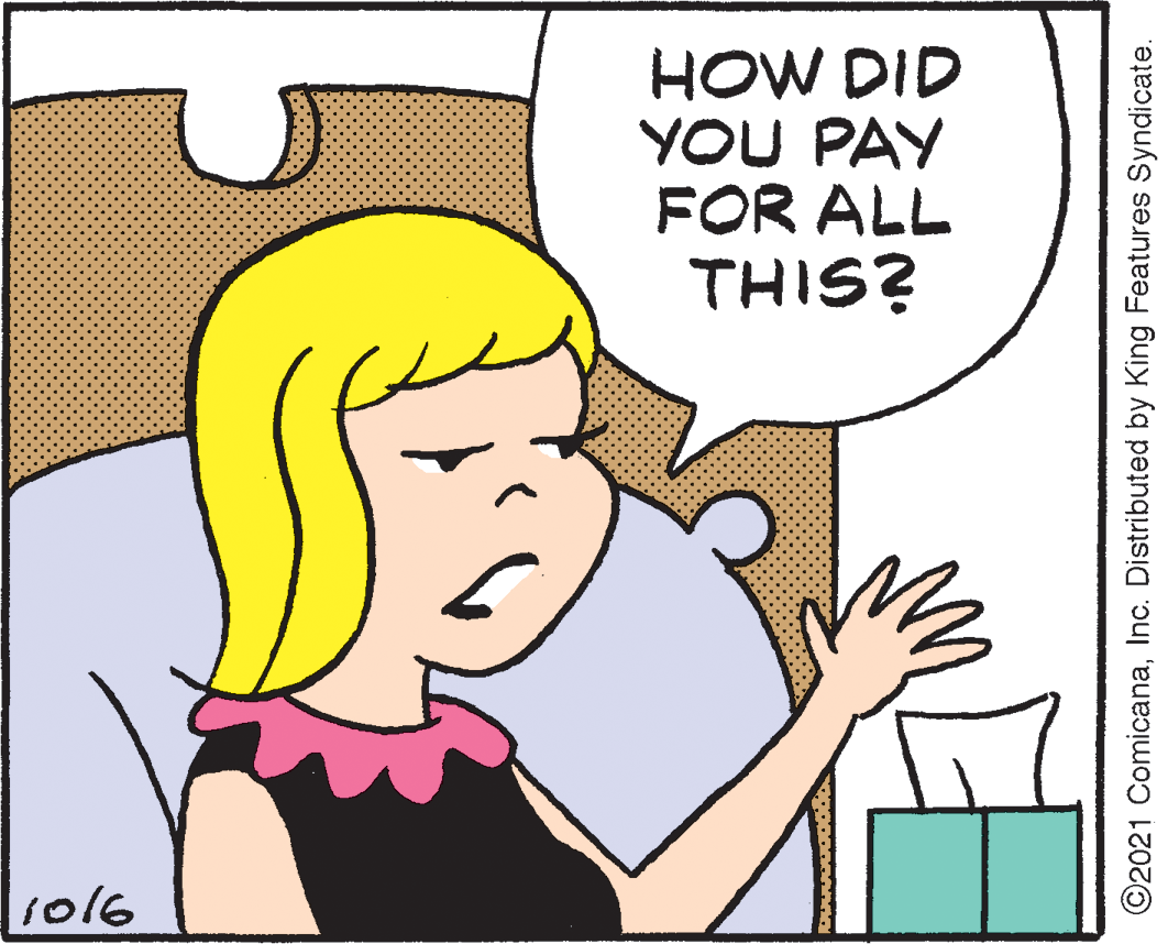 Organism OCR: HOW DID YOU PAY FOR ALL THIS? so16 ©2021 ComicanaInc. Distributed by King Features Syndicate. HOW DID YOU PAY FOR ALL THIS? so16 ©2021 ComicanaInc. Distributed by King Features Syndicate.