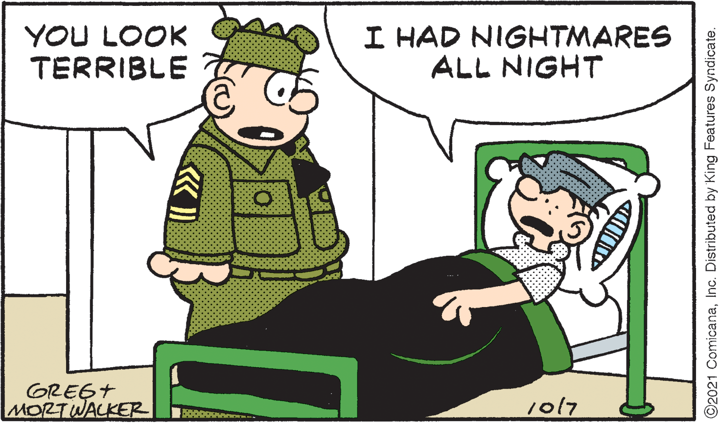 Event OCR: YOU LOOK TERRIBLE I HAD NIGHTMARES ALL NIGHT GREGT MORTWALKER 1017 ©2021 ComicanaInc. Distributed by King Features Syndicate. YOU LOOK TERRIBLE I HAD NIGHTMARES ALL NIGHT GREGT MORTWALKER 1017 ©2021 ComicanaInc. Distributed by King Features Syndicate.