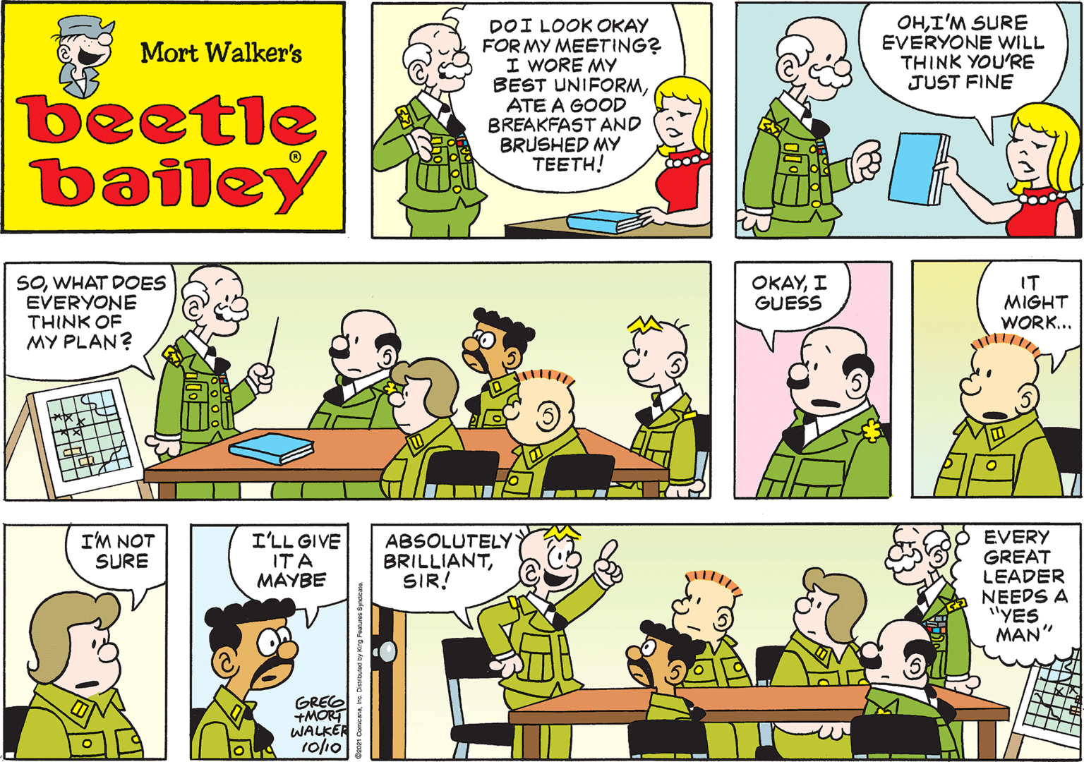 Product OCR: DOI LOOK OKAY FOR MY MEETING? I WORE MY BEST UNIFORMATE A GOOD BREAKFAST AND BRUSHED MY TEETH! Mort Walker's beetle bailey SOWHAT DOES EVERYONE THINK OF MY PLAN? OKAYI GUESS IT MIGHT WORK... I'M NOT SURE I'LL GIVE ITA MAYBE GREG +MORT WALKER 10/10 ABSOLUTELY BRILLIANTSIR! EVERY GREAT LEADER NEEDS A "YE MAN" w -- - DOI LOOK OKAY FOR MY MEETING? I WORE MY BEST UNIFORMATE A GOOD BREAKFAST AND BRUSHED MY TEETH! Mort Walker's beetle bailey SOWHAT DOES EVERYONE THINK OF MY PLAN? OKAYI GUESS IT MIGHT WORK... I'M NOT SURE I'LL GIVE ITA MAYBE GREG +MORT WALKER 10/10 ABSOLUTELY BRILLIANTSIR! EVERY GREAT LEADER NEEDS A "YE MAN" w -- -