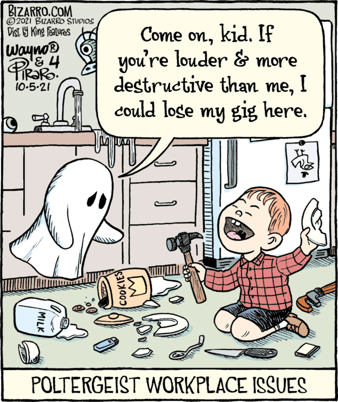 Line OCR: BIZARRO.COM © 2021 BIZARRO STUDIOS Dist 9 King featuras Come onkid. If you're louder & more destructive than meI could loge my gig here. Wayno® RORO: 10-5-21 19 POLTERGEIST WORKPLACE ISSUES COOKIES MILK BIZARRO.COM © 2021 BIZARRO STUDIOS Dist 9 King featuras Come onkid. If you're louder & more destructive than meI could loge my gig here. Wayno® RORO: 10-5-21 19 POLTERGEIST WORKPLACE ISSUES COOKIES MILK