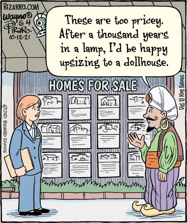 Parallel OCR: BIZARRO.COM Wayno® '&4 These are too pricey. After a thousand years in a lampI'd be happy upsizing to a dollhouse. 10-12-21 HOMES FOR SALE Dist Y King features ©2021 BIZARRO STUDIOS BIZARRO.COM Wayno® '&4 These are too pricey. After a thousand years in a lampI'd be happy upsizing to a dollhouse. 10-12-21 HOMES FOR SALE Dist Y King features ©2021 BIZARRO STUDIOS