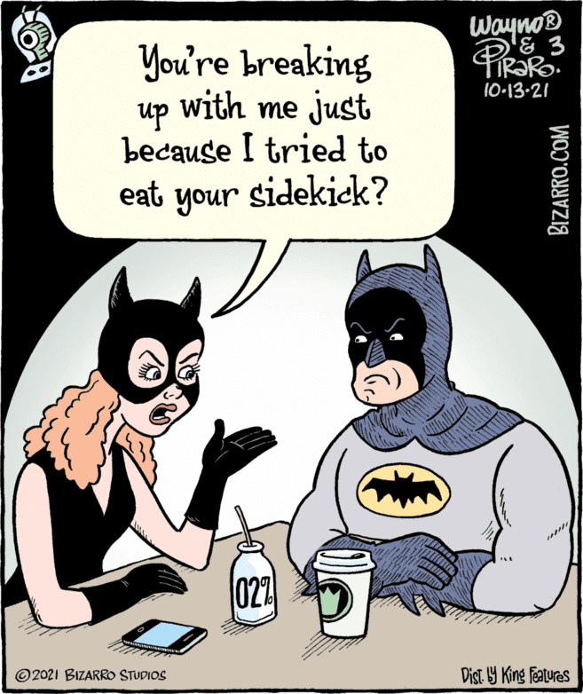 Art OCR: You're breaking Wayno® & 3 10-13-21 with me just up because I tried to eat your sidekick? 022 © 2021 BIZARRO STUDIOS Dist. 9 King featuras BIZARRO.COM You're breaking Wayno® & 3 10-13-21 with me just up because I tried to eat your sidekick? 022 © 2021 BIZARRO STUDIOS Dist. 9 King featuras BIZARRO.COM