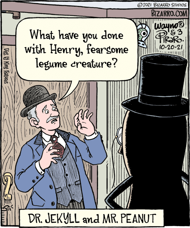 Fictional character OCR: O2021 BIZARRO STUDIOS BIZARRO.COM Wayno® &3 PIRARO. 10-20-21 What have done you with Henryfearsome legume creature? DR. JEKYLL and MR. PEANUT _Dist. Y King Features O2021 BIZARRO STUDIOS BIZARRO.COM Wayno® &3 PIRARO. 10-20-21 What have done you with Henryfearsome legume creature? DR. JEKYLL and MR. PEANUT _Dist. Y King Features