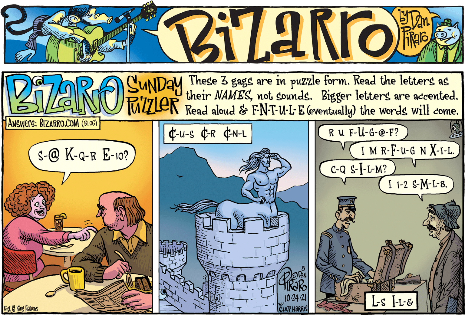 Publication OCR: PIARO SUNDAY Thege 3 gags are in puzzle form. Read the letters as their NAMESnot sounds. Bigger letters are accented. Read aloud & FN-T-u-L-E (eventually) the words will come. ANSwers: BIZARRO.COM (BLOG) ¢u-s ¢R ¢N-L Ru F-U-G-@-F? IM R-F-u-G N X-1-L. C-Q s-I-L-M?) s-@ K-Q-R E-10? I 1-2 S-M-L-8. 10-24-21 CUP HARRIS L-s -L-& Dist. 9 King Fsatuas PIARO SUNDAY Thege 3 gags are in puzzle form. Read the letters as their NAMESnot sounds. Bigger letters are accented. Read aloud & FN-T-u-L-E (eventually) the words will come. ANSwers: BIZARRO.COM (BLOG) ¢u-s ¢R ¢N-L Ru F-U-G-@-F? IM R-F-u-G N X-1-L. C-Q s-I-L-M?) s-@ K-Q-R E-10? I 1-2 S-M-L-8. 10-24-21 CUP HARRIS L-s -L-& Dist. 9 King Fsatuas