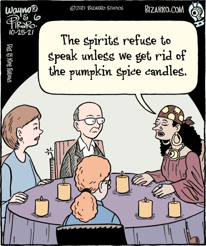 Mammal OCR: Wayno® ©2021 BIZARRO STUDIOS BIZARRO.COM 10-25-21 The spirits refuse to speak unless we get rid of the pumpkin spice candles. Dist 9 King Features Wayno® ©2021 BIZARRO STUDIOS BIZARRO.COM 10-25-21 The spirits refuse to speak unless we get rid of the pumpkin spice candles. Dist 9 King Features