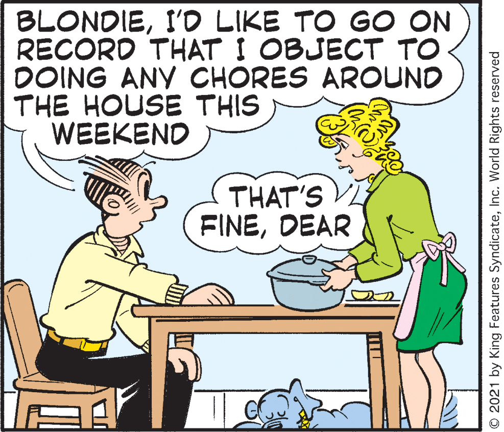 Rectangle OCR: BLONDIEI'D LIKE TO G O ON RECORD THAT I OBJECT TO DOING ANY CHORES AROUND THE HOUSE THIS WEEKEND THAT'S FINEDEAR © 2021 by King Features SyndicateInc. World Rights reserved BLONDIEI'D LIKE TO G O ON RECORD THAT I OBJECT TO DOING ANY CHORES AROUND THE HOUSE THIS WEEKEND THAT'S FINEDEAR © 2021 by King Features SyndicateInc. World Rights reserved