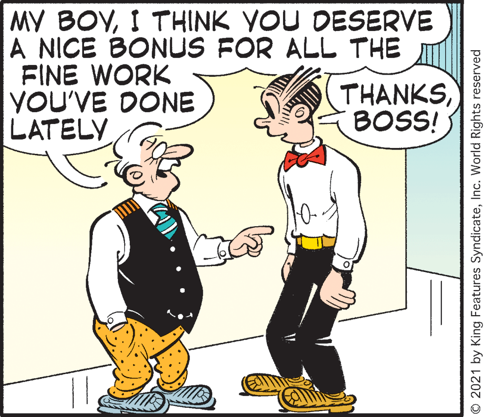 Happy OCR: MY BOVI THINK YOU DESERVE A NICE BONUS FOR ALL THE FINE WORK YOU'VE DONE LATELY THANKSBOSS! © 2021 by King Features SyndicateInc. World Rights reserved MY BOVI THINK YOU DESERVE A NICE BONUS FOR ALL THE FINE WORK YOU'VE DONE LATELY THANKSBOSS! © 2021 by King Features SyndicateInc. World Rights reserved