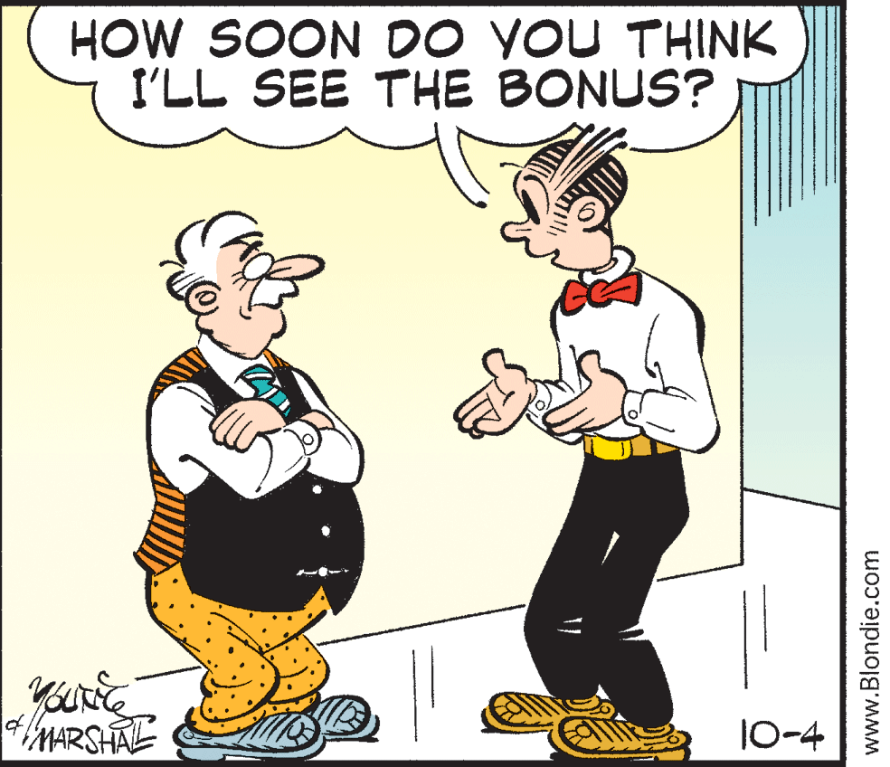 Art OCR: HOW SOON DO YOU THINK I'LL SEE THE BONUS? MARSHAL 10-4 www.Blondie.com HOW SOON DO YOU THINK I'LL SEE THE BONUS? MARSHAL 10-4 www.Blondie.com