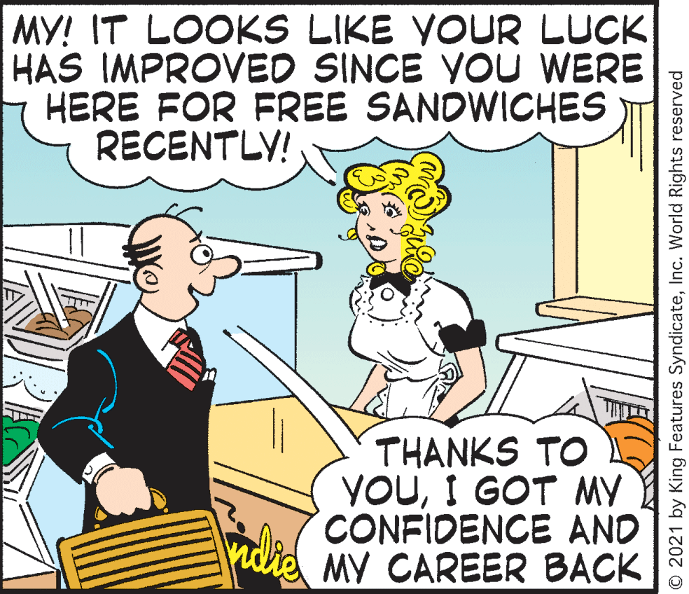 People OCR: MY! IT LOOKS LIKE YOUR LUCK HAS IMPROVED SINCE YOU WERE HERE FOR FREE SANDWICHES RECENTLY! THANKS TO YOUI GOT MY CONFIDENCE AND MY CAREER BACK nd O 2021 by King Features SyndicateInc. World Rights reserved MY! IT LOOKS LIKE YOUR LUCK HAS IMPROVED SINCE YOU WERE HERE FOR FREE SANDWICHES RECENTLY! THANKS TO YOUI GOT MY CONFIDENCE AND MY CAREER BACK nd O 2021 by King Features SyndicateInc. World Rights reserved