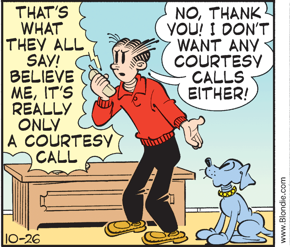 Line OCR: THAT'S WHAT THEY ALL SAY! BELIEVE MEIT'S REALLY ONLY A COURTESY CALL NOTHANK YOU! I DON'T WANT ANY COURTESY CALLS EITHER! 10-26 www.Blondie.com THAT'S WHAT THEY ALL SAY! BELIEVE MEIT'S REALLY ONLY A COURTESY CALL NOTHANK YOU! I DON'T WANT ANY COURTESY CALLS EITHER! 10-26 www.Blondie.com